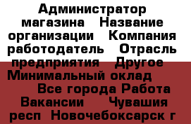 Администратор магазина › Название организации ­ Компания-работодатель › Отрасль предприятия ­ Другое › Минимальный оклад ­ 28 000 - Все города Работа » Вакансии   . Чувашия респ.,Новочебоксарск г.